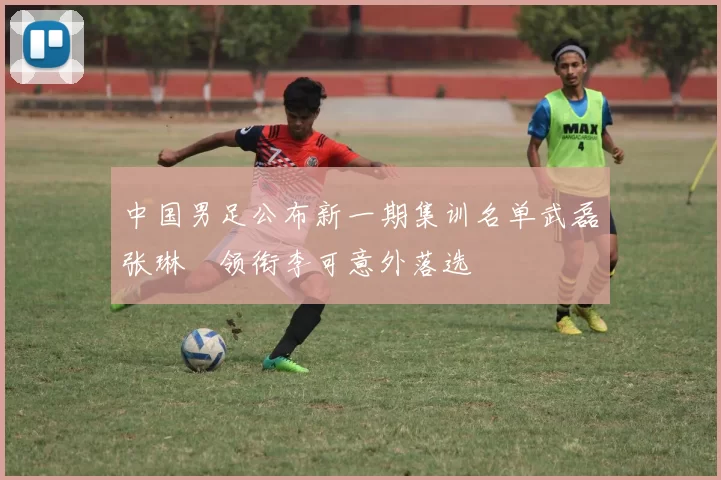 中国男足公布新一期集训名单武磊张琳芃领衔李可意外落选