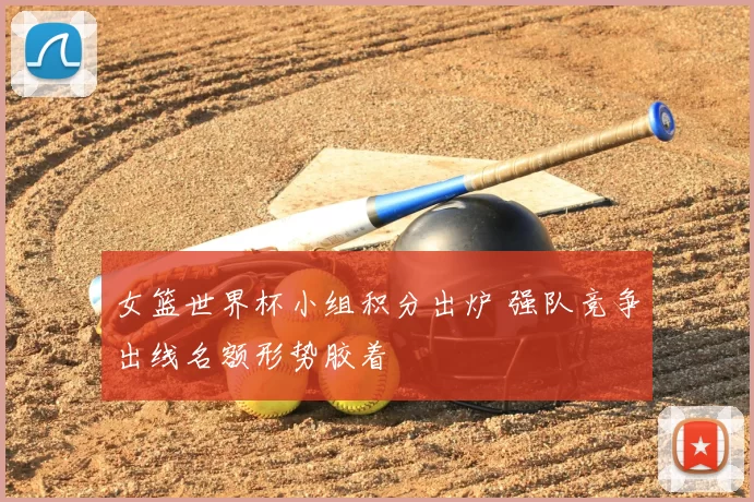 女篮世界杯小组积分出炉 强队竞争出线名额形势胶着