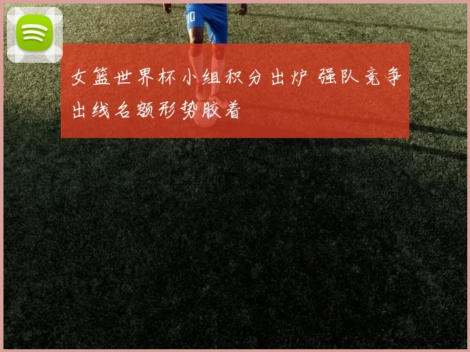 女篮世界杯小组积分出炉 强队竞争出线名额形势胶着