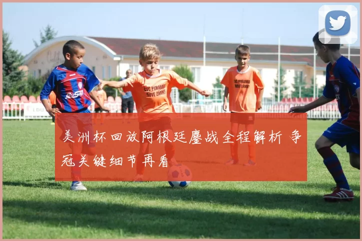 美洲杯回放阿根廷鏖战全程解析 争冠关键细节再看
