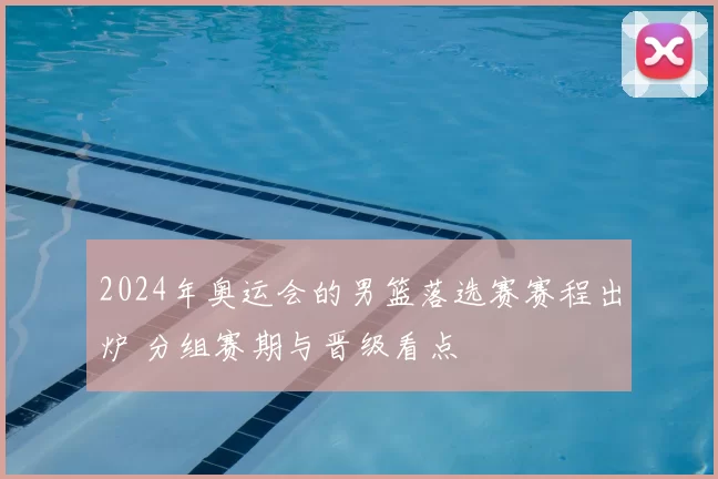 2024年奥运会的男篮落选赛赛程出炉 分组赛期与晋级看点