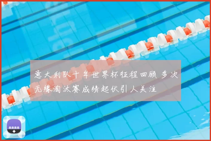 意大利队十年世界杯征程回顾 多次无缘淘汰赛成绩起伏引人关注