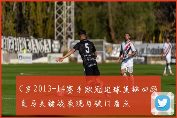 C罗2013-14赛季欧冠进球集锦回顾皇马关键战表现与破门看点