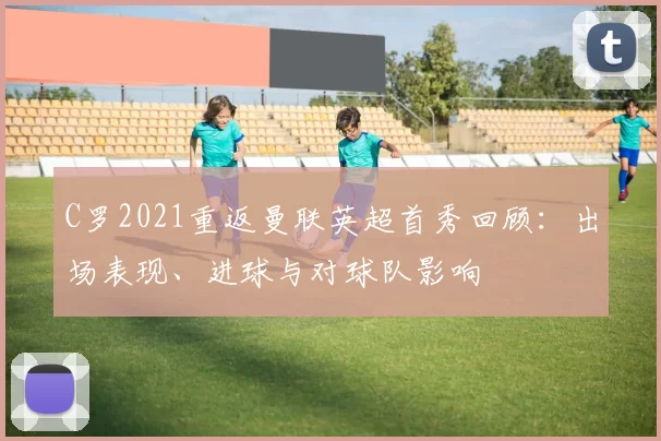 C罗2021重返曼联英超首秀回顾：出场表现、进球与对球队影响