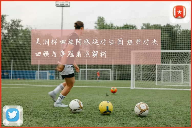 美洲杯回放阿根廷对法国 经典对决回顾与争冠看点解析