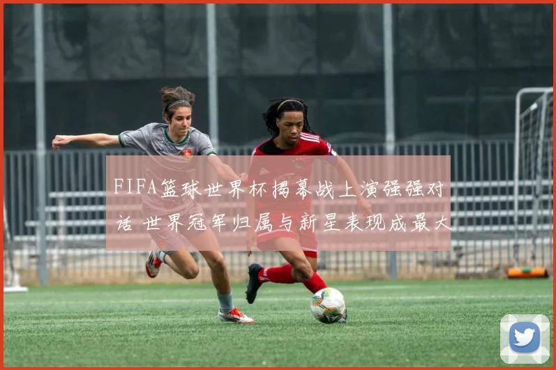 FIFA篮球世界杯揭幕战上演强强对话 世界冠军归属与新星表现成最大看点