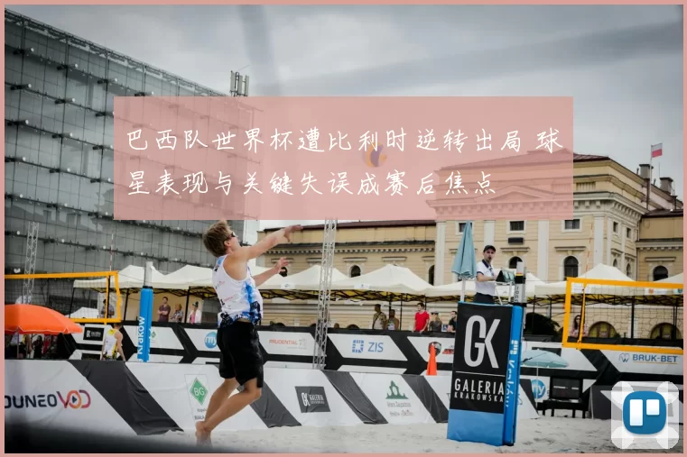 巴西队世界杯遭比利时逆转出局 球星表现与关键失误成赛后焦点