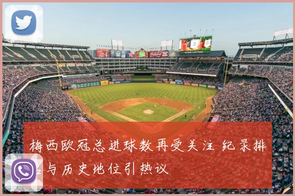 梅西欧冠总进球数再受关注 纪录排名与历史地位引热议