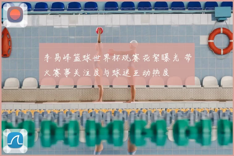 李易峰篮球世界杯观赛花絮曝光 带火赛事关注度与球迷互动热度