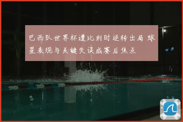 巴西队世界杯遭比利时逆转出局 球星表现与关键失误成赛后焦点
