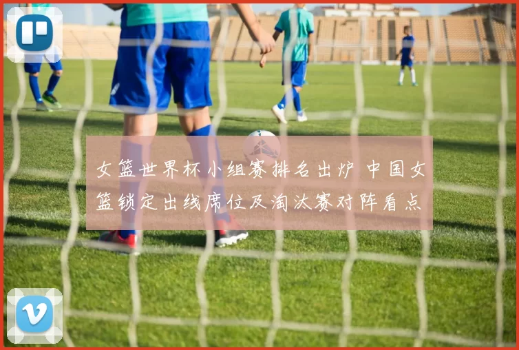 女篮世界杯小组赛排名出炉 中国女篮锁定出线席位及淘汰赛对阵看点