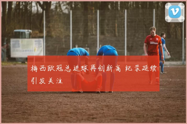 梅西欧冠总进球再创新高 纪录延续引发关注