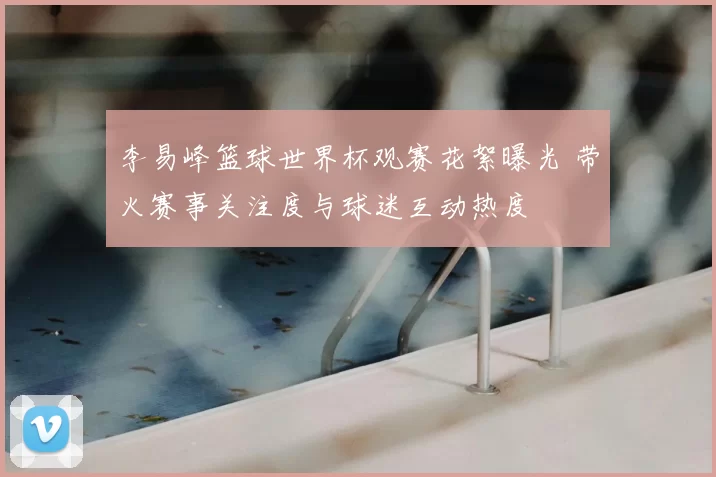 李易峰篮球世界杯观赛花絮曝光 带火赛事关注度与球迷互动热度