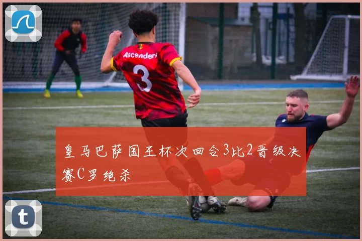 皇马巴萨国王杯次回合3比2晋级决赛C罗绝杀