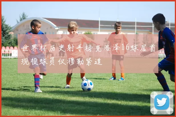 世界杯历史射手榜克洛泽16球居首现役球员仅穆勒紧追