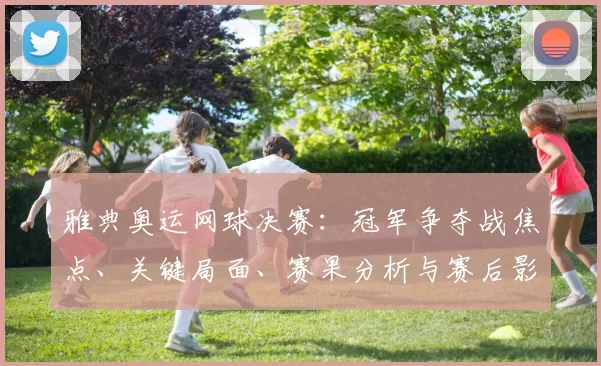 雅典奥运网球决赛：冠军争夺战焦点、关键局面、赛果分析与赛后影响