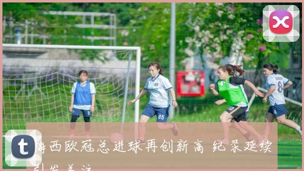 梅西欧冠总进球再创新高 纪录延续引发关注