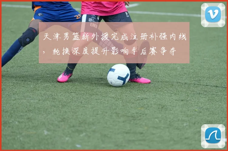 天津男篮新外援完成注册补强内线，轮换深度提升影响季后赛争夺