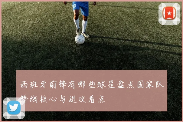 西班牙前锋有哪些球星盘点国家队锋线核心与进攻看点