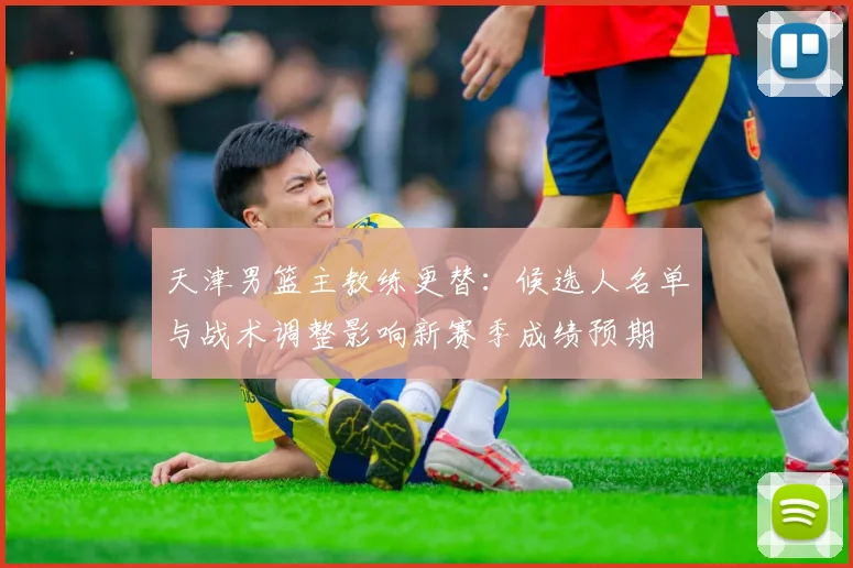 天津男篮主教练更替：候选人名单与战术调整影响新赛季成绩预期