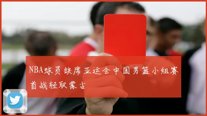NBA球员缺席亚运会中国男篮小组赛首战轻取蒙古