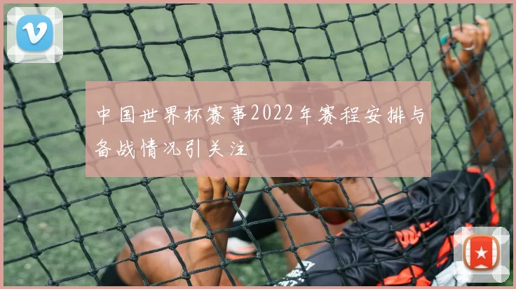 中国世界杯赛事2022年赛程安排与备战情况引关注