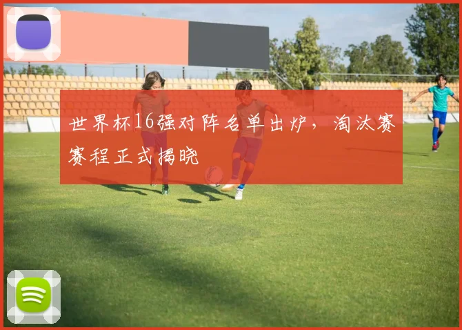世界杯16强对阵名单出炉,淘汰赛赛程正式揭晓