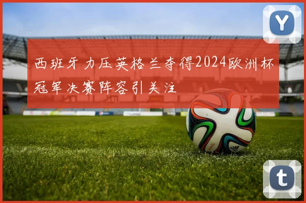 西班牙力压英格兰夺得2024欧洲杯冠军决赛阵容引关注