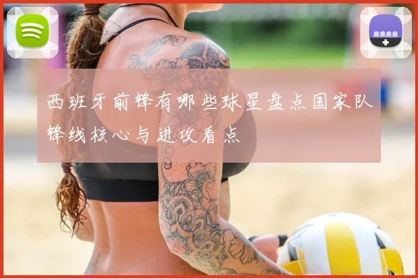 西班牙前锋有哪些球星盘点国家队锋线核心与进攻看点
