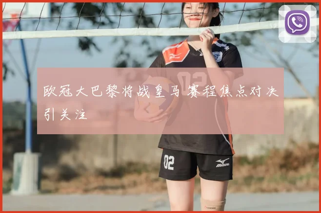 欧冠大巴黎将战皇马 赛程焦点对决引关注