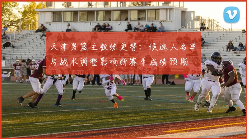 天津男篮主教练更替：候选人名单与战术调整影响新赛季成绩预期