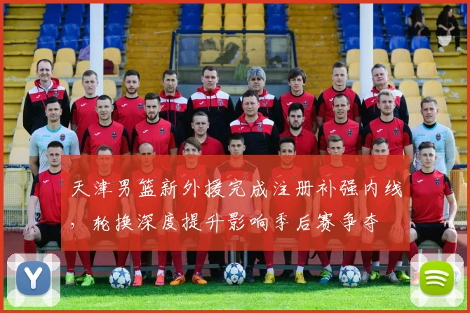 天津男篮新外援完成注册补强内线，轮换深度提升影响季后赛争夺