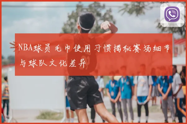 NBA球员毛巾使用习惯揭秘赛场细节与球队文化差异