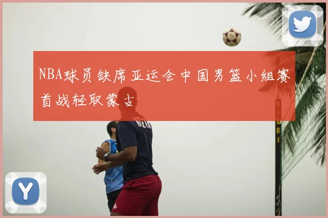 NBA球员缺席亚运会中国男篮小组赛首战轻取蒙古